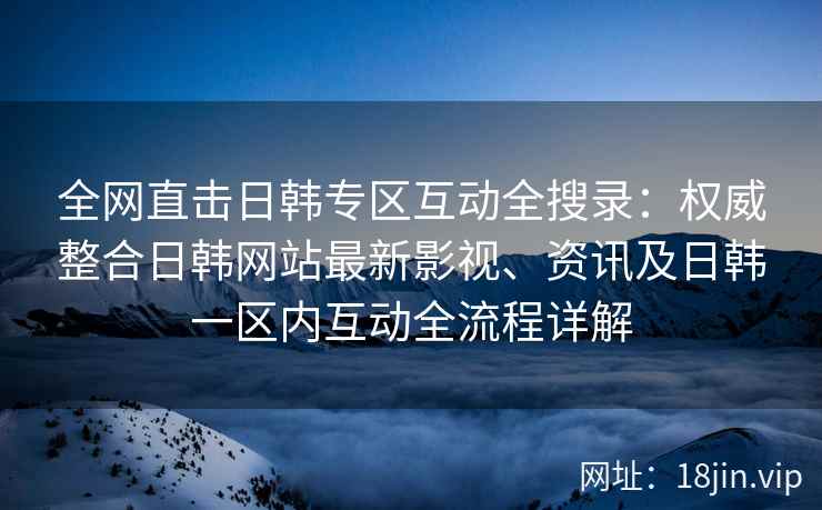 全网直击日韩专区互动全搜录：权威整合日韩网站最新影视、资讯及日韩一区内互动全流程详解  第2张