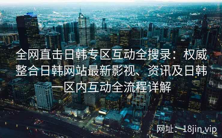 全网直击日韩专区互动全搜录：权威整合日韩网站最新影视、资讯及日韩一区内互动全流程详解