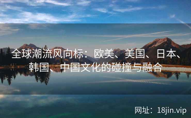 全球潮流风向标：欧美、美国、日本、韩国、中国文化的碰撞与融合  第2张