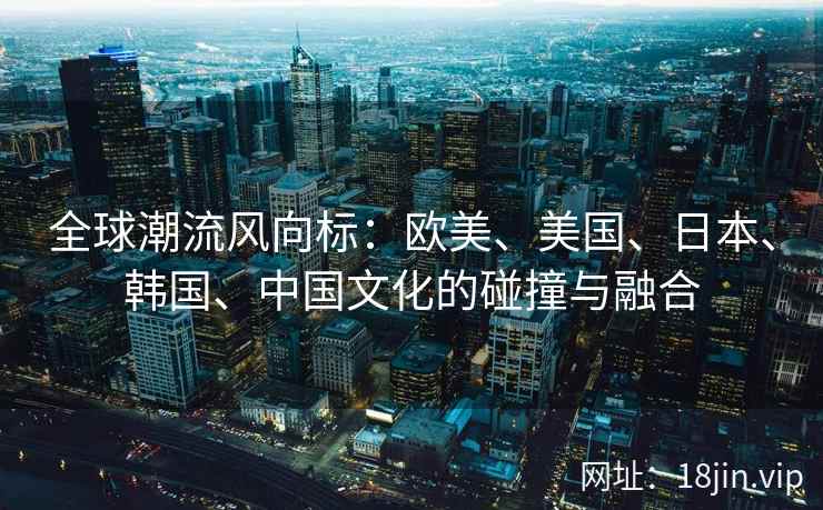 全球潮流风向标：欧美、美国、日本、韩国、中国文化的碰撞与融合