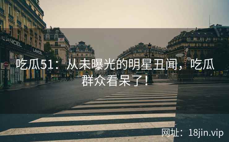 吃瓜51：从未曝光的明星丑闻，吃瓜群众看呆了！