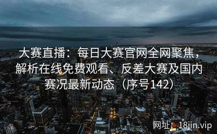 大赛直播：每日大赛官网全网聚焦，解析在线免费观看、反差大赛及国内赛况最新动态（序号142）