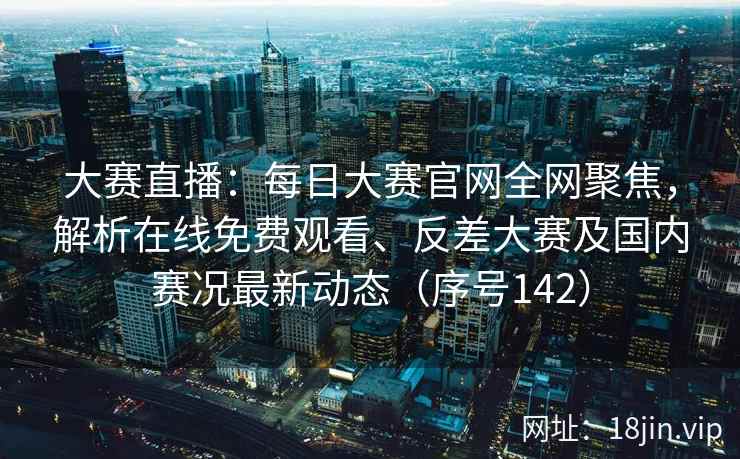 大赛直播：每日大赛官网全网聚焦，解析在线免费观看、反差大赛及国内赛况最新动态（序号142）  第2张
