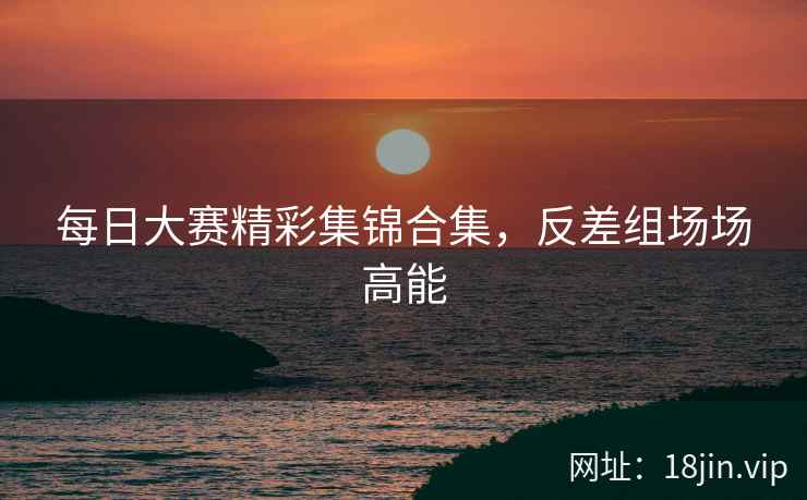 每日大赛精彩集锦合集，反差组场场高能