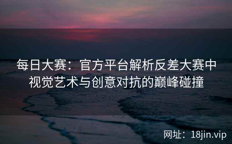 每日大赛：官方平台解析反差大赛中视觉艺术与创意对抗的巅峰碰撞