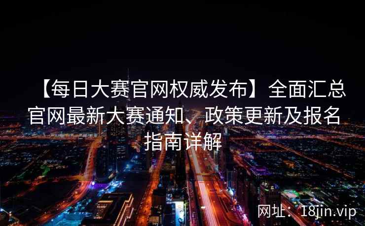 【每日大赛官网权威发布】全面汇总官网最新大赛通知、政策更新及报名指南详解