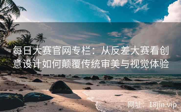 每日大赛官网专栏：从反差大赛看创意设计如何颠覆传统审美与视觉体验