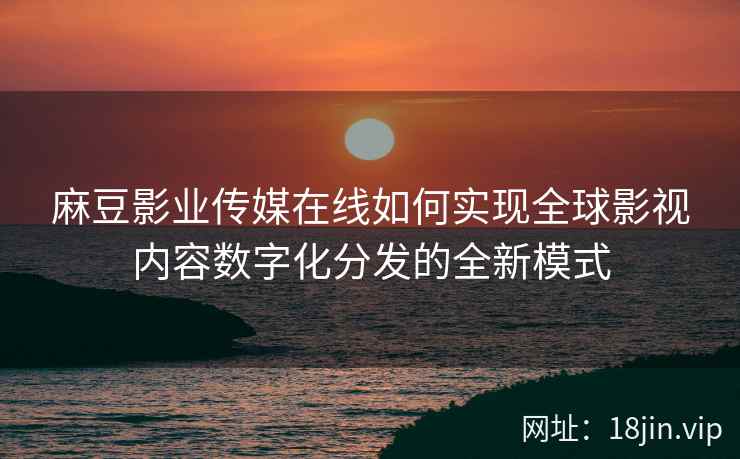 麻豆影业传媒在线如何实现全球影视内容数字化分发的全新模式