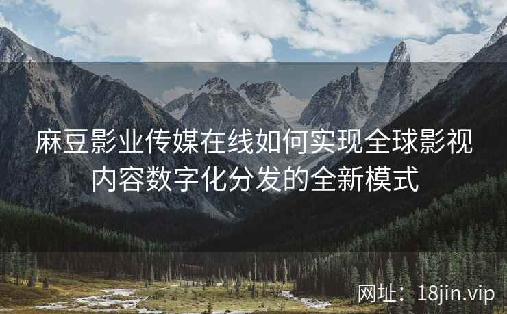 麻豆影业传媒在线如何实现全球影视内容数字化分发的全新模式  第2张