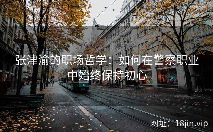 张津渝的职场哲学：如何在警察职业中始终保持初心  第2张