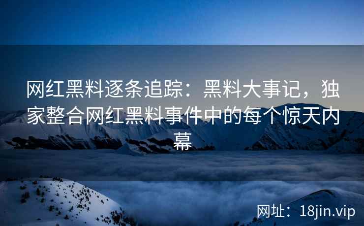 网红黑料逐条追踪：黑料大事记，独家整合网红黑料事件中的每个惊天内幕