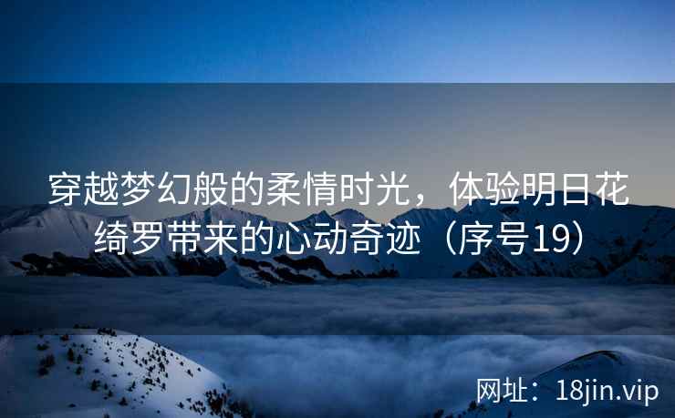 穿越梦幻般的柔情时光，体验明日花绮罗带来的心动奇迹（序号19）