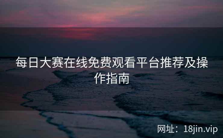 每日大赛在线免费观看平台推荐及操作指南