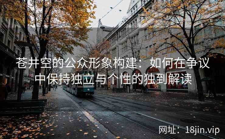 苍井空的公众形象构建：如何在争议中保持独立与个性的独到解读