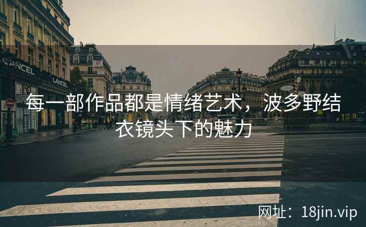 每一部作品都是情绪艺术，波多野结衣镜头下的魅力