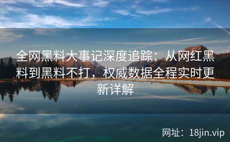 全网黑料大事记深度追踪：从网红黑料到黑料不打，权威数据全程实时更新详解  第2张