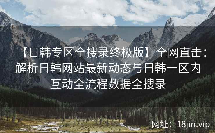 【日韩专区全搜录终极版】全网直击：解析日韩网站最新动态与日韩一区内互动全流程数据全搜录