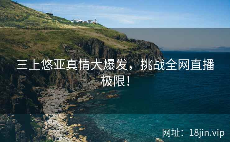 三上悠亚真情大爆发，挑战全网直播极限！
