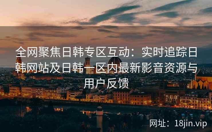 全网聚焦日韩专区互动：实时追踪日韩网站及日韩一区内最新影音资源与用户反馈  第2张