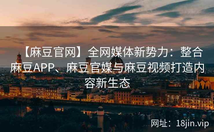 【麻豆官网】全网媒体新势力：整合麻豆APP、麻豆官媒与麻豆视频打造内容新生态  第2张