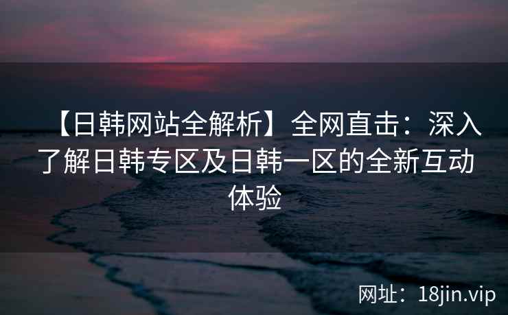 【日韩网站全解析】全网直击：深入了解日韩专区及日韩一区的全新互动体验  第2张