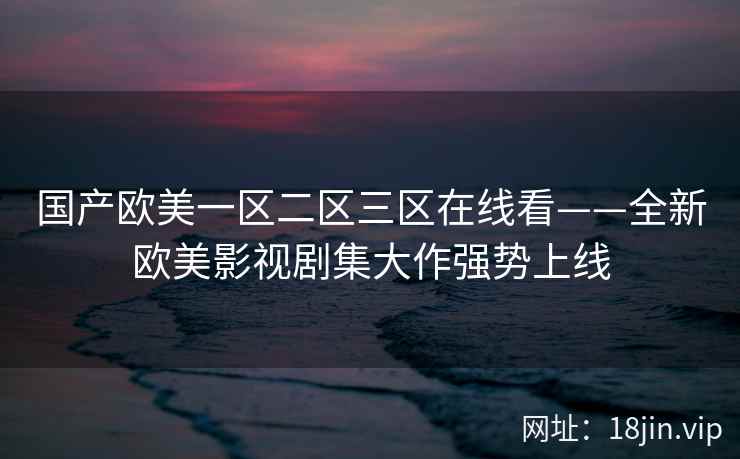 国产欧美一区二区三区在线看——全新欧美影视剧集大作强势上线