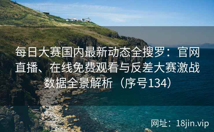 每日大赛国内最新动态全搜罗：官网直播、在线免费观看与反差大赛激战数据全景解析（序号134）