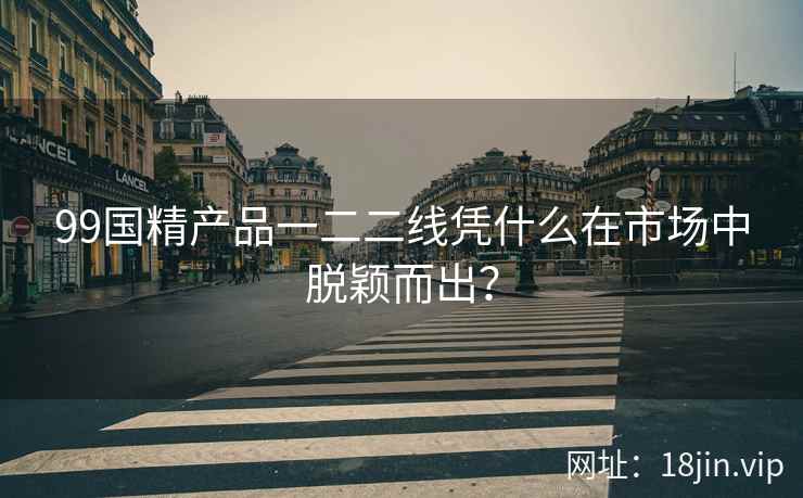 99国精产品一二二线凭什么在市场中脱颖而出？  第2张